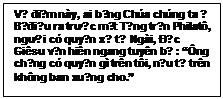 Text Box: Về điểm này, ai bằng Chúa chúng ta ? Bị điệu ra trước mặt Tổng trấn Philatô, người có quyền xử tử Ngài, Đức Giêsu vẫn hiên ngang tuyên bố : “Ông chẳng có quyền gì trên tôi, nếu từ trên không ban xuống cho.”